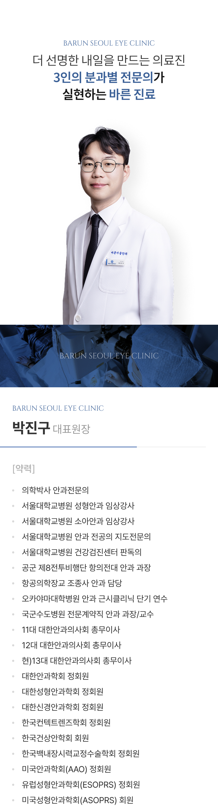 더 선명한 내일을 만드는 의료진, 3인의 분과별 전문의가 실현하는 바른 진료. 박진구 대표원장 약력: 의학박사 안과전문의, 서울대학교병원 성형안과 임상강사, 서울대학교병원 소아안과 임상강사, 서울대학교병원 안과 전공의 지도전문의, 서울대학교병원 건강검진센터 판독의, 공군 제8전투비행단 항의전대 안과 과장, 항공의학장교 조종사 안과 담당, 오카야마대학병원 안과 근시클리닉 단기 연수, 국군수도병원 전문계약직 안과 과장/교수, 11대·12대 대한안과의사회 총무이사, 현) 13대 대한안과의사회 총무이사, 대한안과학회·대한성형안과학회·대한신경안과학회·한국콘택트렌즈학회·한국백내장시력교정수술학회 정회원, 한국건성안학회 회원, 미국안과학회(AAO)·유럽성형안과학회(ESOPRS) 정회원, 미국성형안과학회(ASOPRS) 회원.
