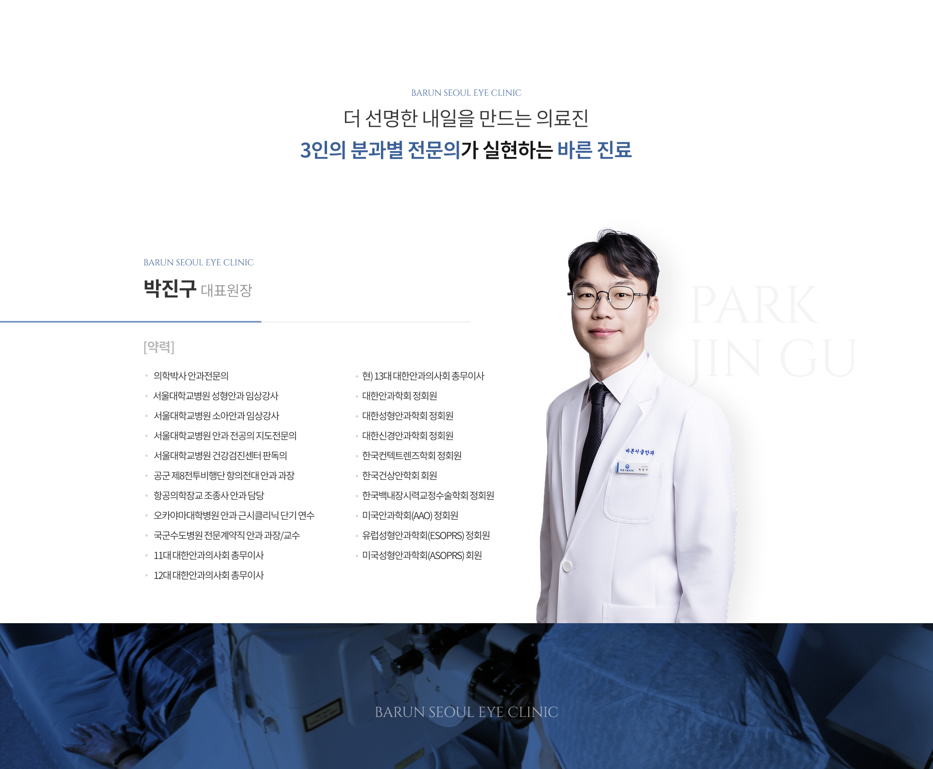 더 선명한 내일을 만드는 의료진, 3인의 분과별 전문의가 실현하는 바른 진료. 박진구 대표원장 약력: 의학박사 안과전문의, 서울대학교병원 성형안과 임상강사, 서울대학교병원 소아안과 임상강사, 서울대학교병원 안과 전공의 지도전문의, 서울대학교병원 건강검진센터 판독의, 공군 제8전투비행단 항의전대 안과 과장, 항공의학장교 조종사 안과 담당, 오카야마대학병원 안과 근시클리닉 단기 연수, 국군수도병원 전문계약직 안과 과장/교수, 11대·12대 대한안과의사회 총무이사, 현) 13대 대한안과의사회 총무이사, 대한안과학회·대한성형안과학회·대한신경안과학회·한국콘택트렌즈학회·한국백내장시력교정수술학회 정회원, 한국건성안학회 회원, 미국안과학회(AAO)·유럽성형안과학회(ESOPRS) 정회원, 미국성형안과학회(ASOPRS) 회원.