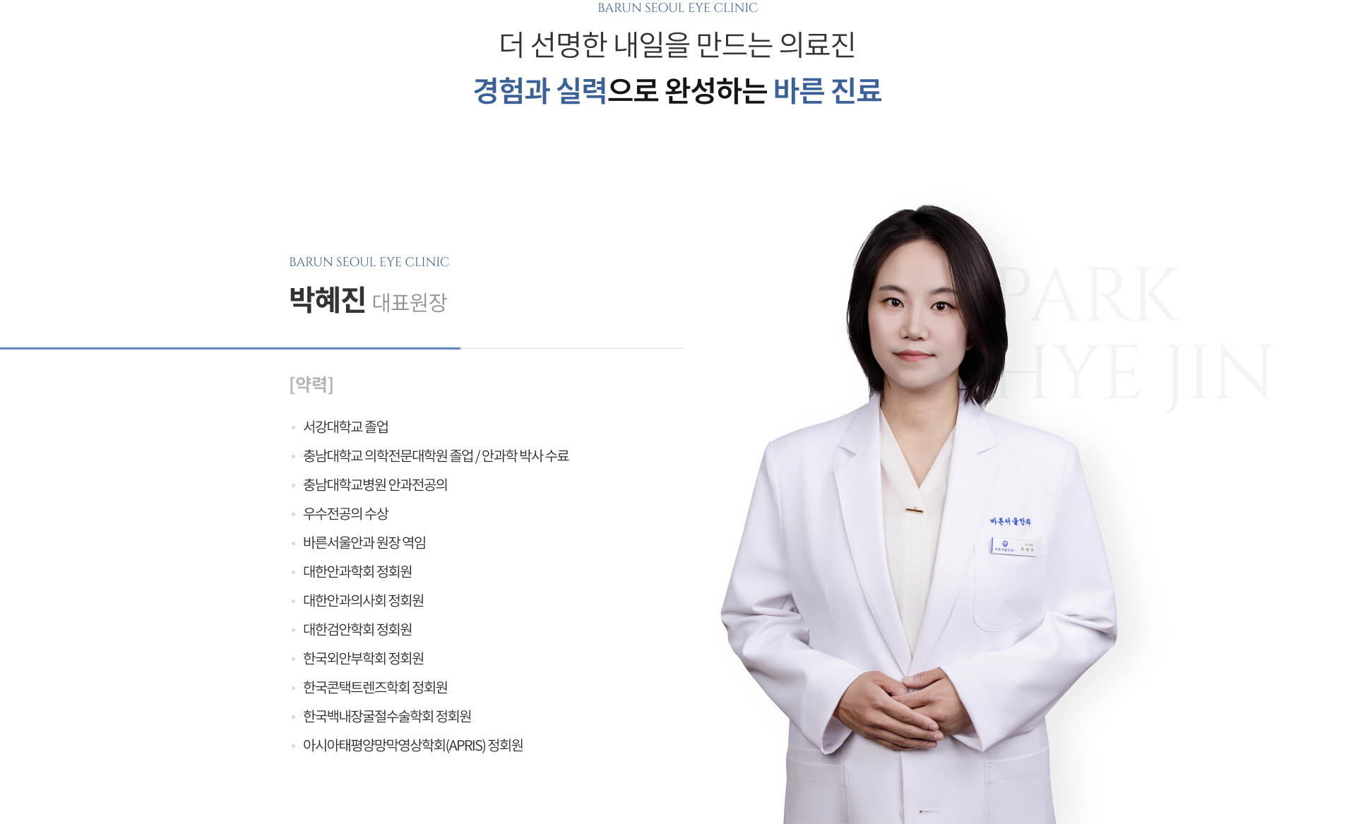 더 선명한 내일을 만드는 의료진, 경험과 실력으로 완성하는 바른 진료. 바른서울안과 마포점 박혜진 대표원장 약력: 서강대학교 졸업, 충남대학교 의학전문대학원 졸업/안과학 박사 수료, 충남대학교병원 안과전공의, 우수전공의 수상, 바른서울안과 원장 역임, 대한안과학회·대한안과의사회·대한검안학회·한국외안부학회·한국콘택트렌즈학회·한국백내장굴절수술학회 정회원, 아시아태평양망막영상학회(APRIS) 정회원.